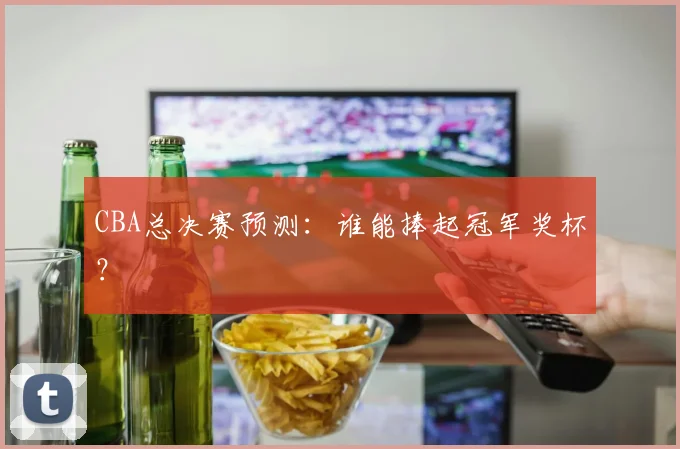 CBA总决赛预测:谁能捧起冠军奖杯?
